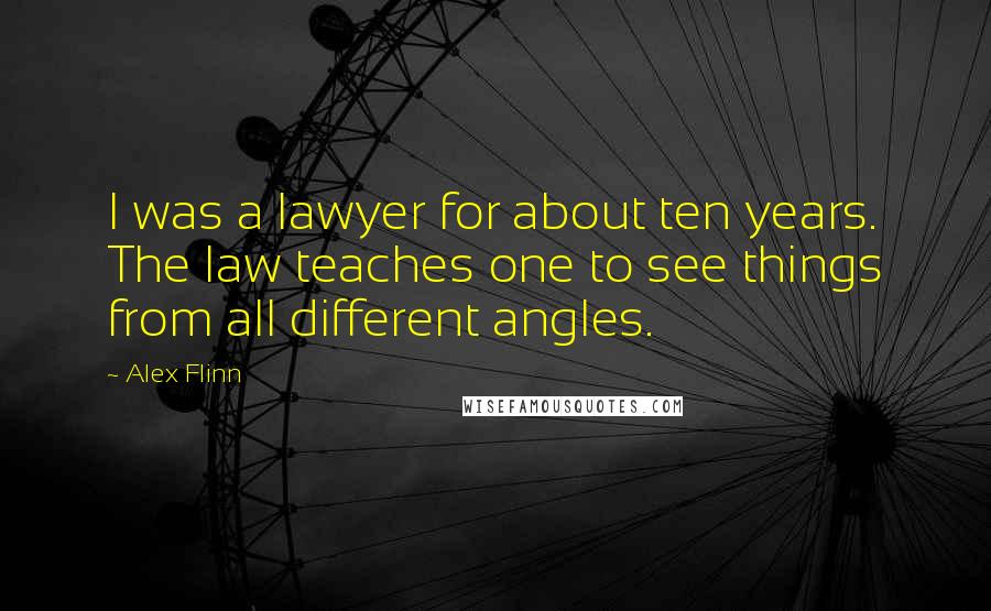 Alex Flinn Quotes: I was a lawyer for about ten years. The law teaches one to see things from all different angles.