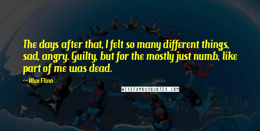 Alex Flinn Quotes: The days after that, I felt so many different things, sad, angry. Guilty, but for the mostly just numb, like part of me was dead.