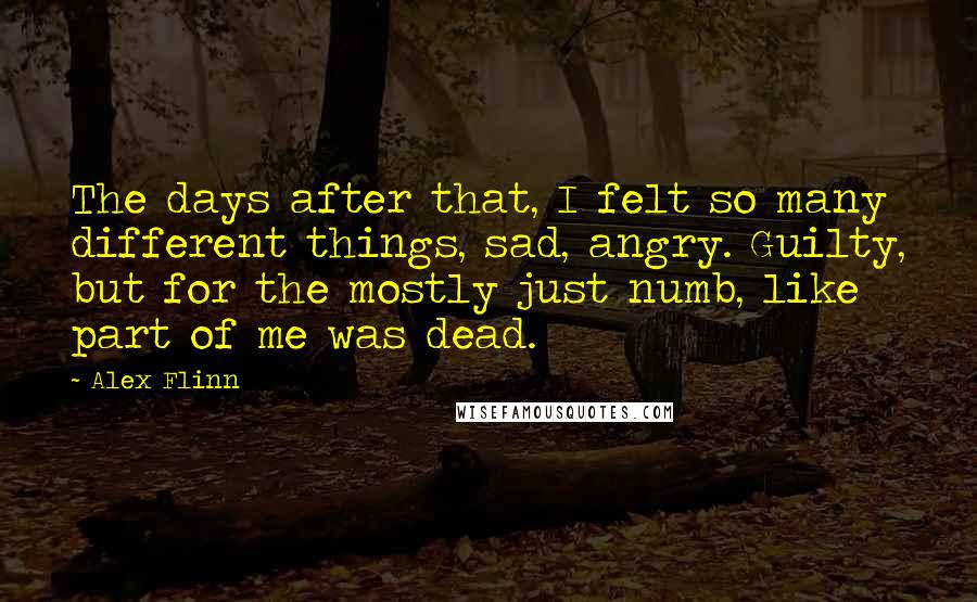 Alex Flinn Quotes: The days after that, I felt so many different things, sad, angry. Guilty, but for the mostly just numb, like part of me was dead.