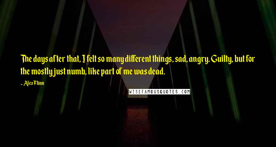 Alex Flinn Quotes: The days after that, I felt so many different things, sad, angry. Guilty, but for the mostly just numb, like part of me was dead.