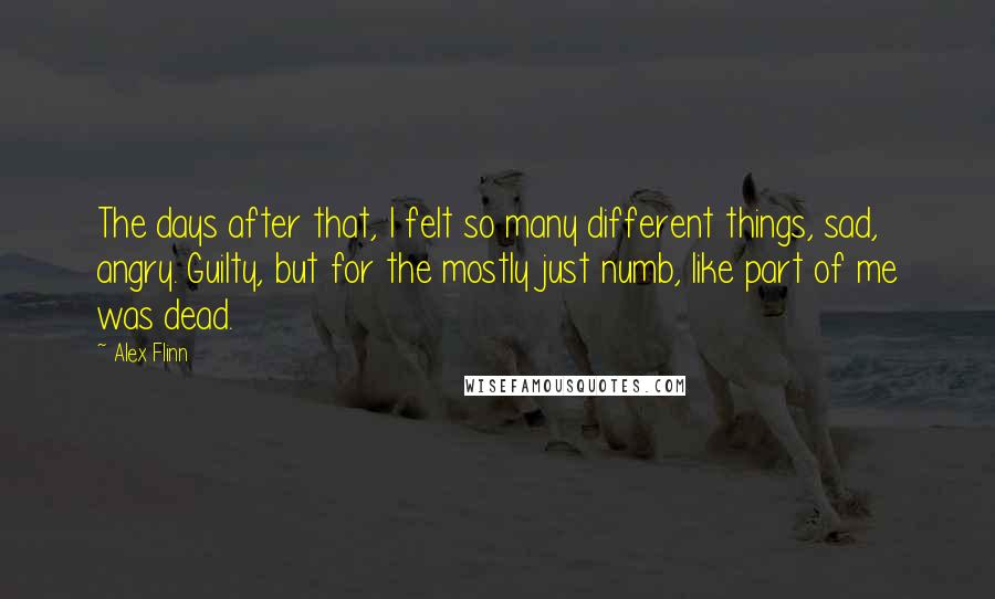 Alex Flinn Quotes: The days after that, I felt so many different things, sad, angry. Guilty, but for the mostly just numb, like part of me was dead.