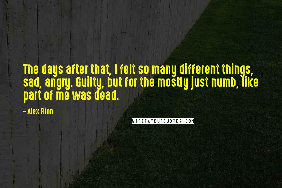 Alex Flinn Quotes: The days after that, I felt so many different things, sad, angry. Guilty, but for the mostly just numb, like part of me was dead.