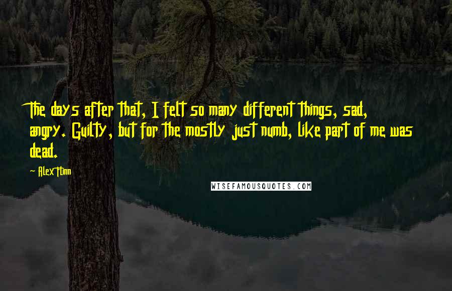 Alex Flinn Quotes: The days after that, I felt so many different things, sad, angry. Guilty, but for the mostly just numb, like part of me was dead.