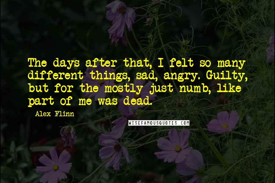 Alex Flinn Quotes: The days after that, I felt so many different things, sad, angry. Guilty, but for the mostly just numb, like part of me was dead.