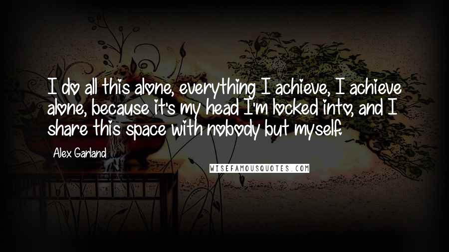 Alex Garland Quotes: I do all this alone, everything I achieve, I achieve alone, because it's my head I'm locked into, and I share this space with nobody but myself.