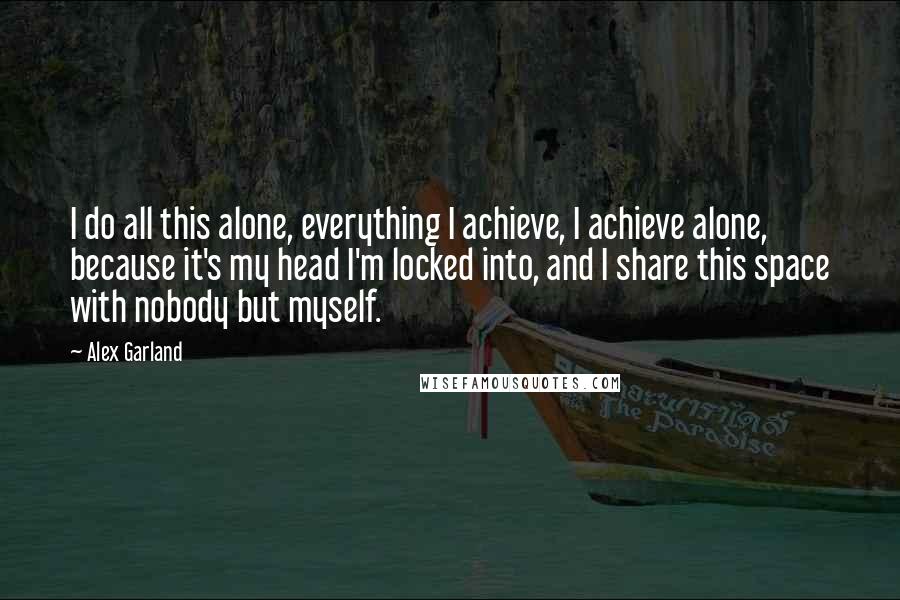 Alex Garland Quotes: I do all this alone, everything I achieve, I achieve alone, because it's my head I'm locked into, and I share this space with nobody but myself.