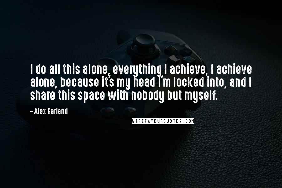 Alex Garland Quotes: I do all this alone, everything I achieve, I achieve alone, because it's my head I'm locked into, and I share this space with nobody but myself.
