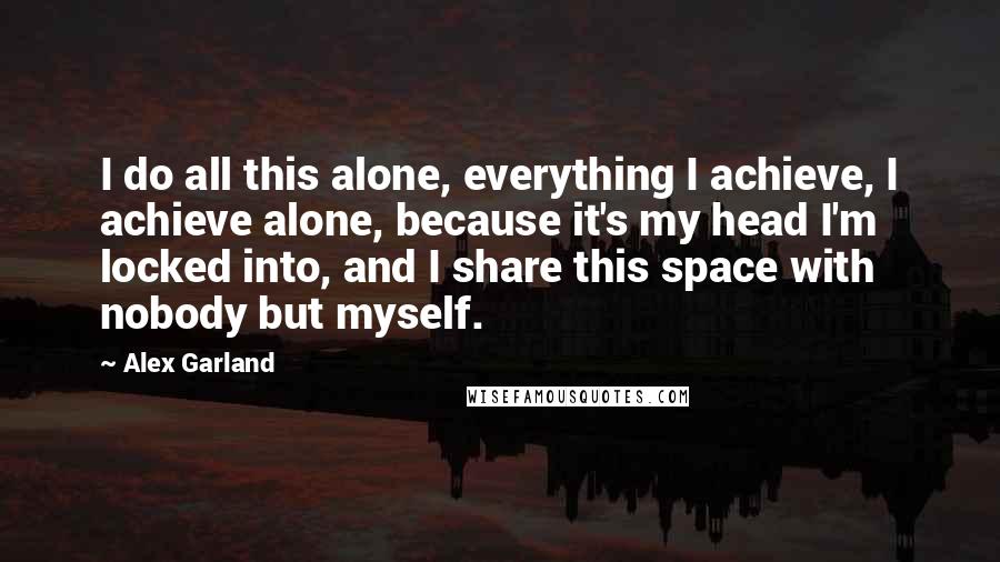 Alex Garland Quotes: I do all this alone, everything I achieve, I achieve alone, because it's my head I'm locked into, and I share this space with nobody but myself.