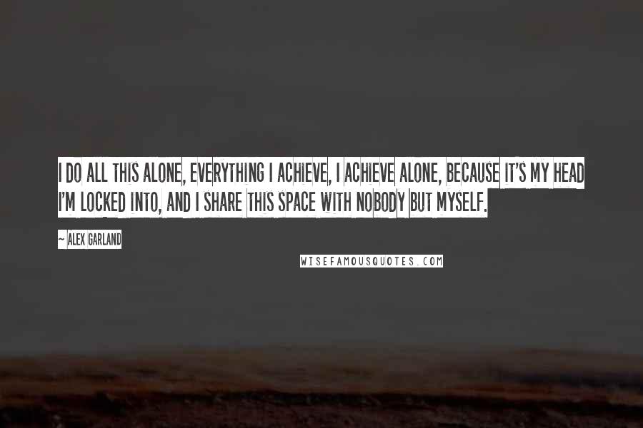 Alex Garland Quotes: I do all this alone, everything I achieve, I achieve alone, because it's my head I'm locked into, and I share this space with nobody but myself.