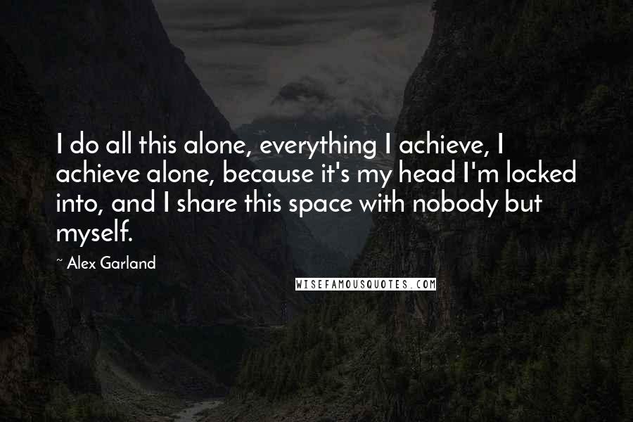 Alex Garland Quotes: I do all this alone, everything I achieve, I achieve alone, because it's my head I'm locked into, and I share this space with nobody but myself.