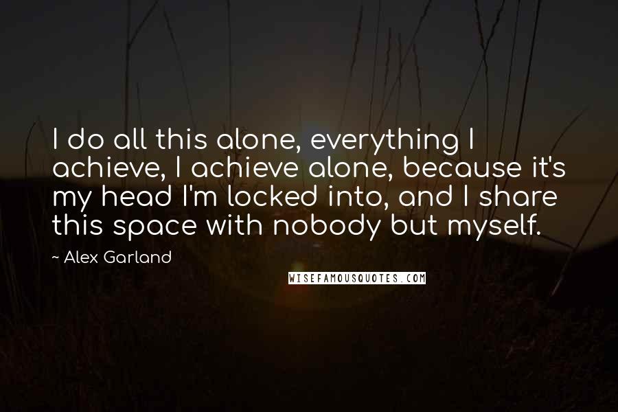 Alex Garland Quotes: I do all this alone, everything I achieve, I achieve alone, because it's my head I'm locked into, and I share this space with nobody but myself.