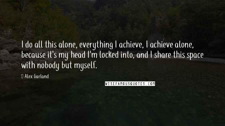 Alex Garland Quotes: I do all this alone, everything I achieve, I achieve alone, because it's my head I'm locked into, and I share this space with nobody but myself.