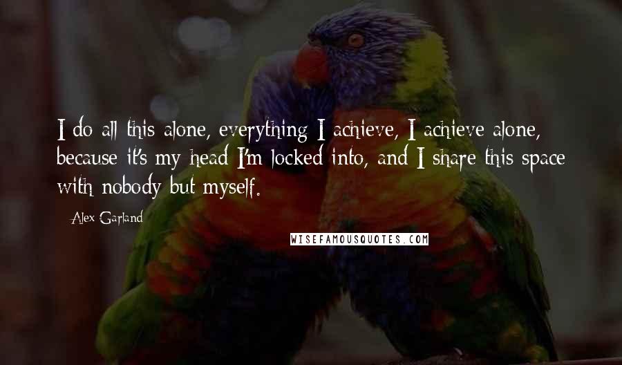 Alex Garland Quotes: I do all this alone, everything I achieve, I achieve alone, because it's my head I'm locked into, and I share this space with nobody but myself.