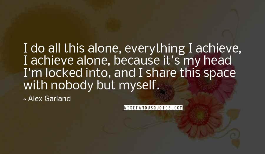 Alex Garland Quotes: I do all this alone, everything I achieve, I achieve alone, because it's my head I'm locked into, and I share this space with nobody but myself.