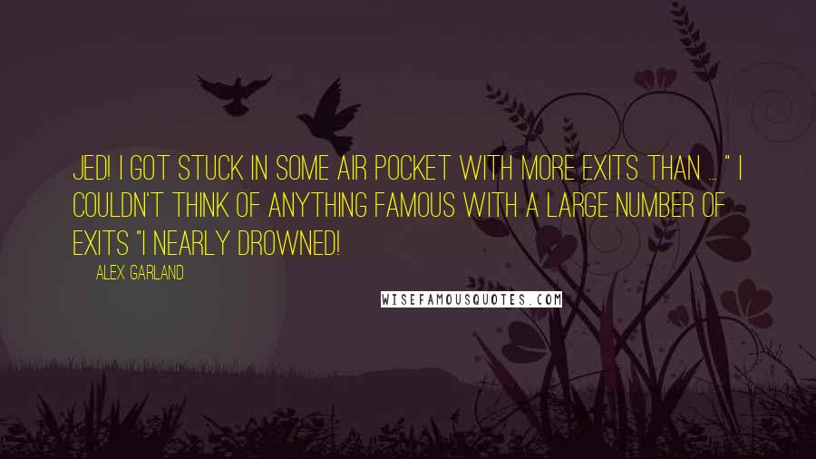 Alex Garland Quotes: Jed! I got stuck in some air pocket with more exits than ... " I couldn't think of anything famous with a large number of exits "I nearly drowned!