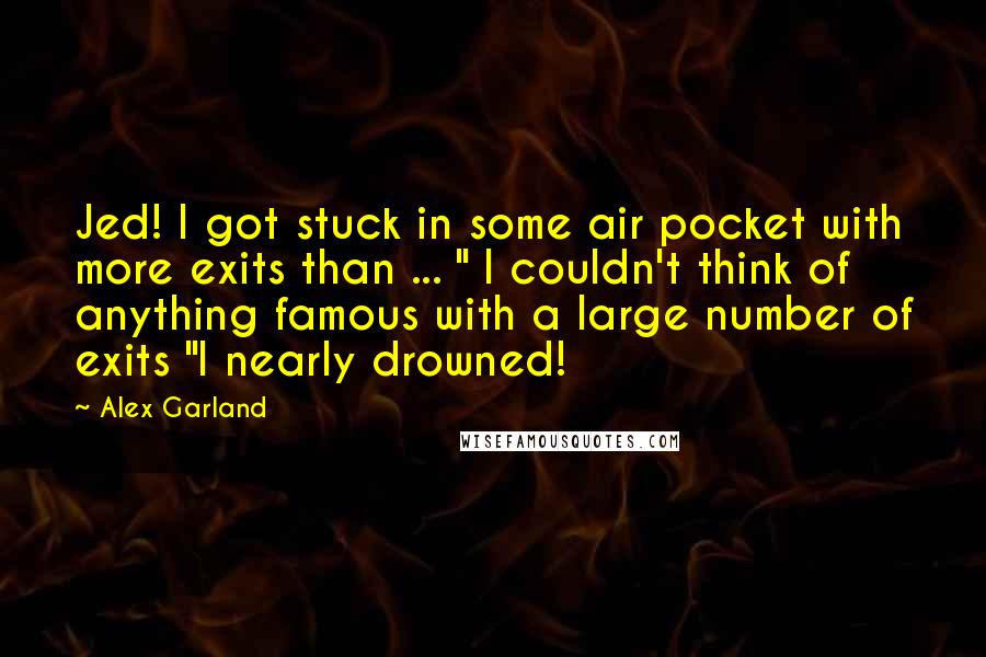 Alex Garland Quotes: Jed! I got stuck in some air pocket with more exits than ... " I couldn't think of anything famous with a large number of exits "I nearly drowned!