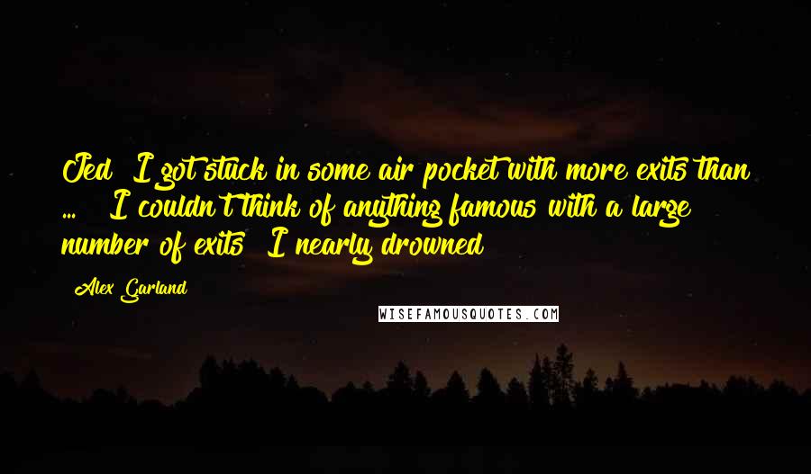 Alex Garland Quotes: Jed! I got stuck in some air pocket with more exits than ... " I couldn't think of anything famous with a large number of exits "I nearly drowned!