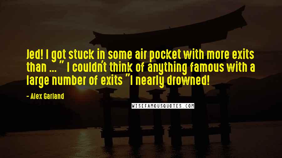 Alex Garland Quotes: Jed! I got stuck in some air pocket with more exits than ... " I couldn't think of anything famous with a large number of exits "I nearly drowned!