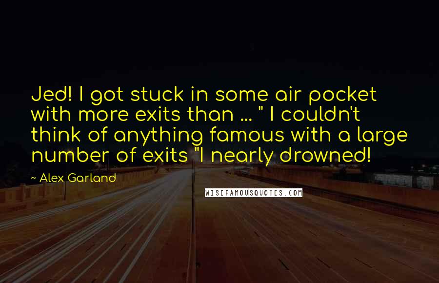 Alex Garland Quotes: Jed! I got stuck in some air pocket with more exits than ... " I couldn't think of anything famous with a large number of exits "I nearly drowned!