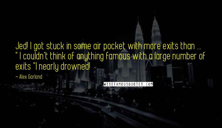 Alex Garland Quotes: Jed! I got stuck in some air pocket with more exits than ... " I couldn't think of anything famous with a large number of exits "I nearly drowned!
