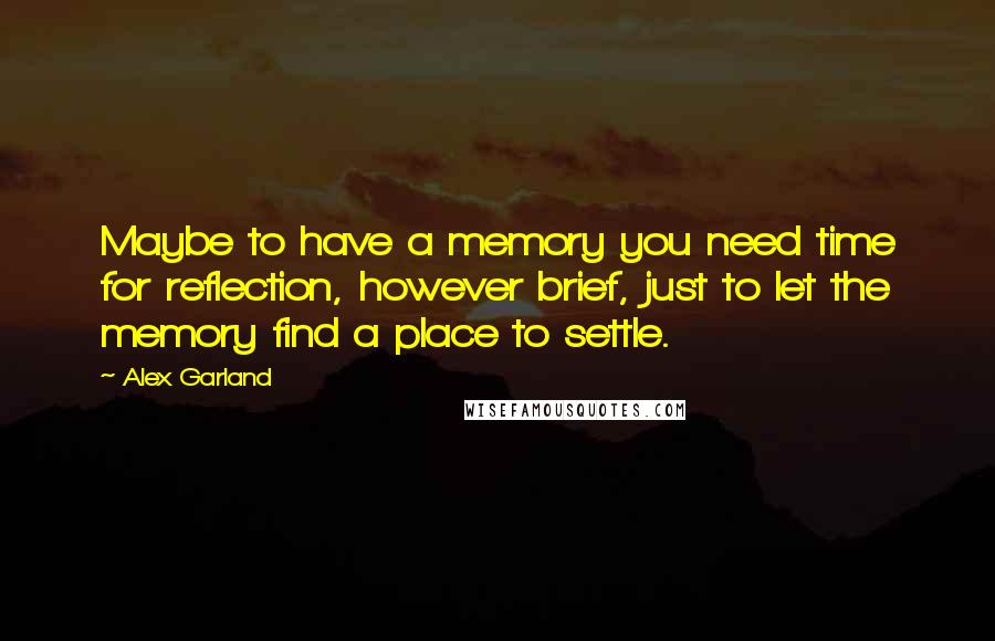 Alex Garland Quotes: Maybe to have a memory you need time for reflection, however brief, just to let the memory find a place to settle.