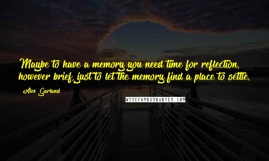 Alex Garland Quotes: Maybe to have a memory you need time for reflection, however brief, just to let the memory find a place to settle.