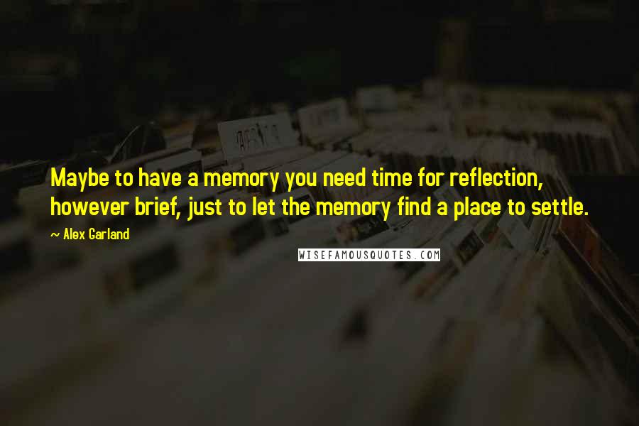 Alex Garland Quotes: Maybe to have a memory you need time for reflection, however brief, just to let the memory find a place to settle.