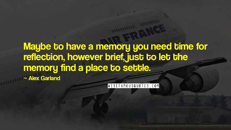 Alex Garland Quotes: Maybe to have a memory you need time for reflection, however brief, just to let the memory find a place to settle.