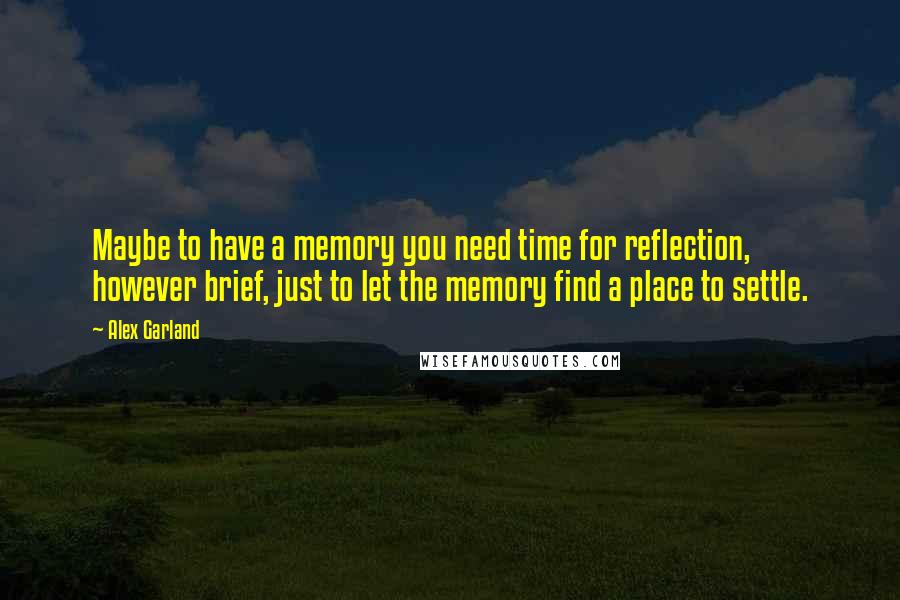 Alex Garland Quotes: Maybe to have a memory you need time for reflection, however brief, just to let the memory find a place to settle.