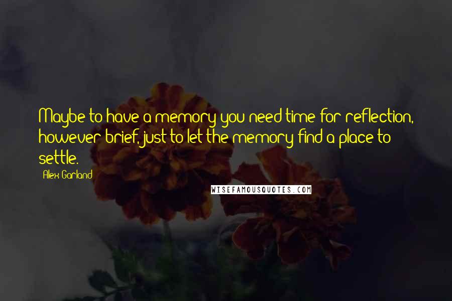 Alex Garland Quotes: Maybe to have a memory you need time for reflection, however brief, just to let the memory find a place to settle.