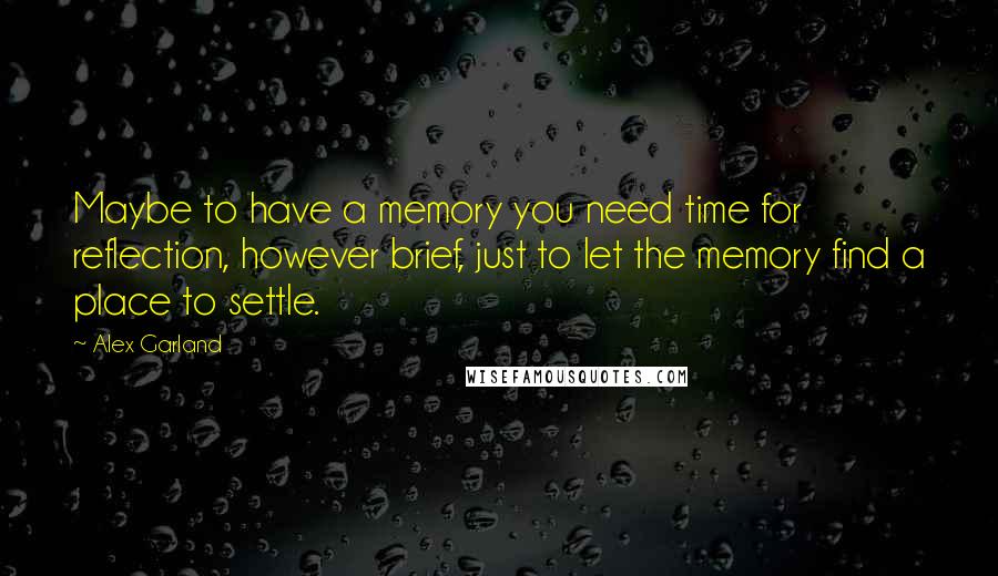 Alex Garland Quotes: Maybe to have a memory you need time for reflection, however brief, just to let the memory find a place to settle.