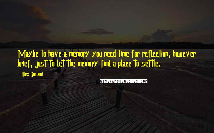 Alex Garland Quotes: Maybe to have a memory you need time for reflection, however brief, just to let the memory find a place to settle.