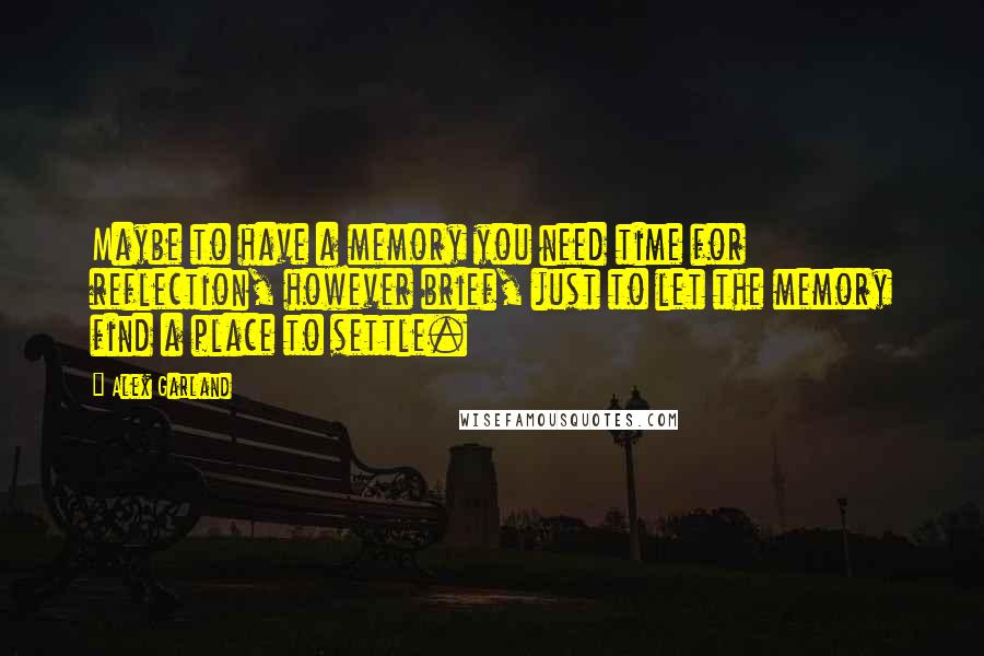 Alex Garland Quotes: Maybe to have a memory you need time for reflection, however brief, just to let the memory find a place to settle.