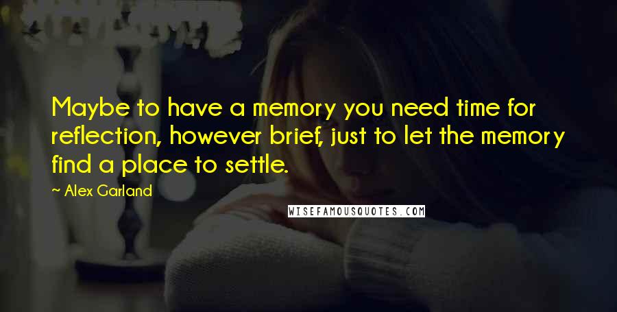 Alex Garland Quotes: Maybe to have a memory you need time for reflection, however brief, just to let the memory find a place to settle.