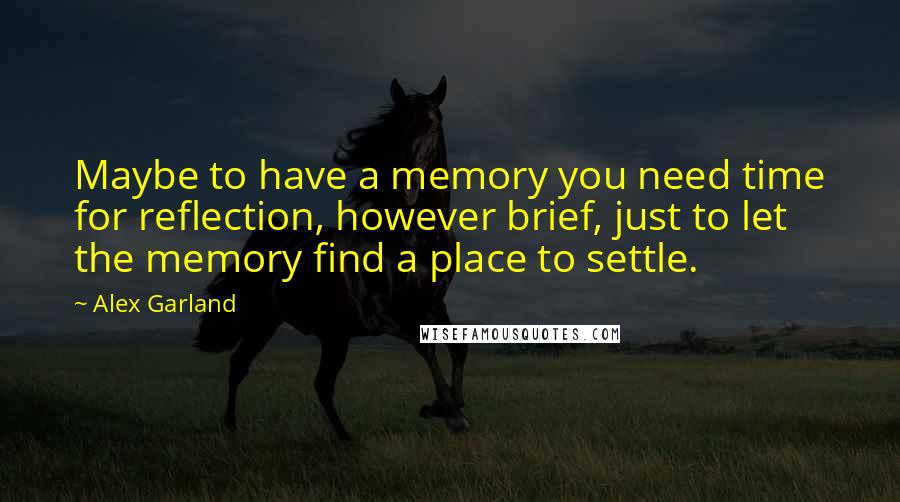 Alex Garland Quotes: Maybe to have a memory you need time for reflection, however brief, just to let the memory find a place to settle.