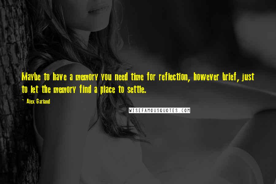 Alex Garland Quotes: Maybe to have a memory you need time for reflection, however brief, just to let the memory find a place to settle.