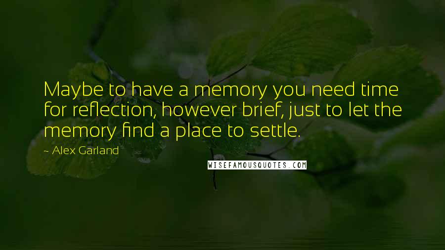 Alex Garland Quotes: Maybe to have a memory you need time for reflection, however brief, just to let the memory find a place to settle.