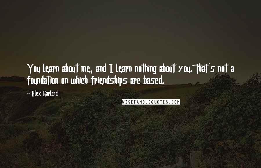 Alex Garland Quotes: You learn about me, and I learn nothing about you. That's not a foundation on which friendships are based.