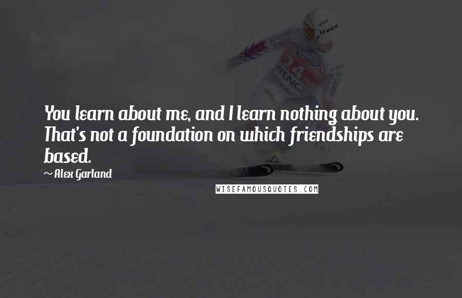 Alex Garland Quotes: You learn about me, and I learn nothing about you. That's not a foundation on which friendships are based.