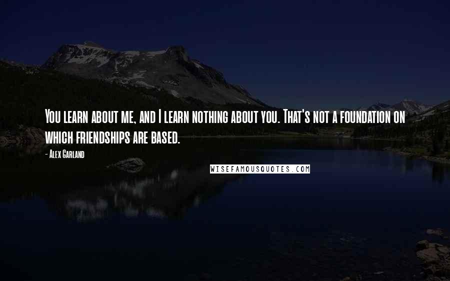 Alex Garland Quotes: You learn about me, and I learn nothing about you. That's not a foundation on which friendships are based.