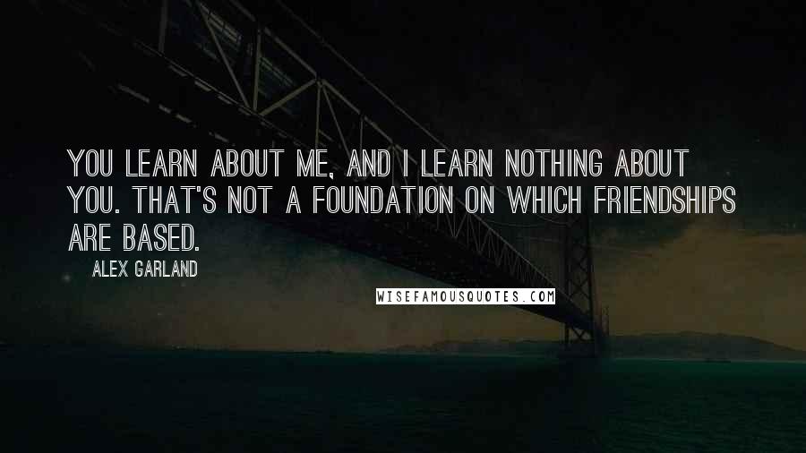 Alex Garland Quotes: You learn about me, and I learn nothing about you. That's not a foundation on which friendships are based.