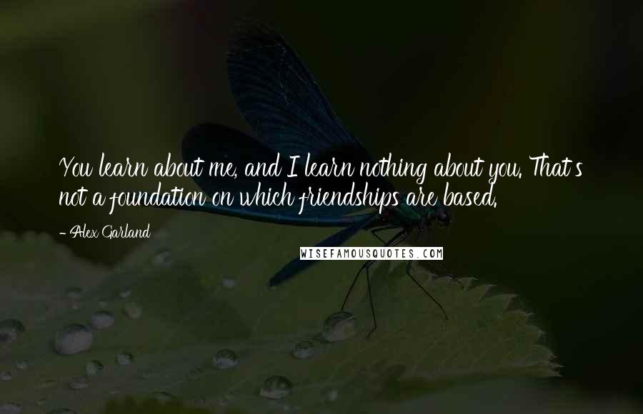 Alex Garland Quotes: You learn about me, and I learn nothing about you. That's not a foundation on which friendships are based.