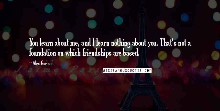 Alex Garland Quotes: You learn about me, and I learn nothing about you. That's not a foundation on which friendships are based.