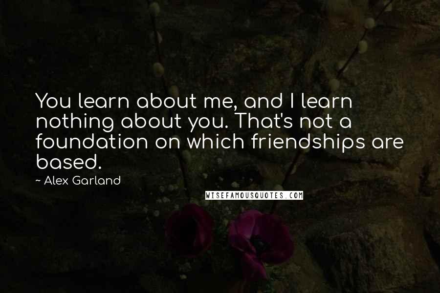 Alex Garland Quotes: You learn about me, and I learn nothing about you. That's not a foundation on which friendships are based.