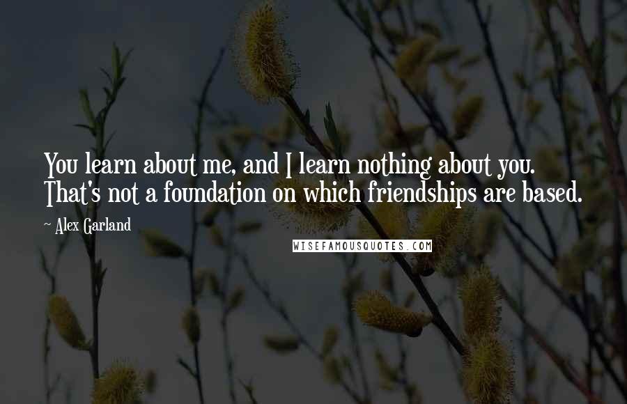 Alex Garland Quotes: You learn about me, and I learn nothing about you. That's not a foundation on which friendships are based.