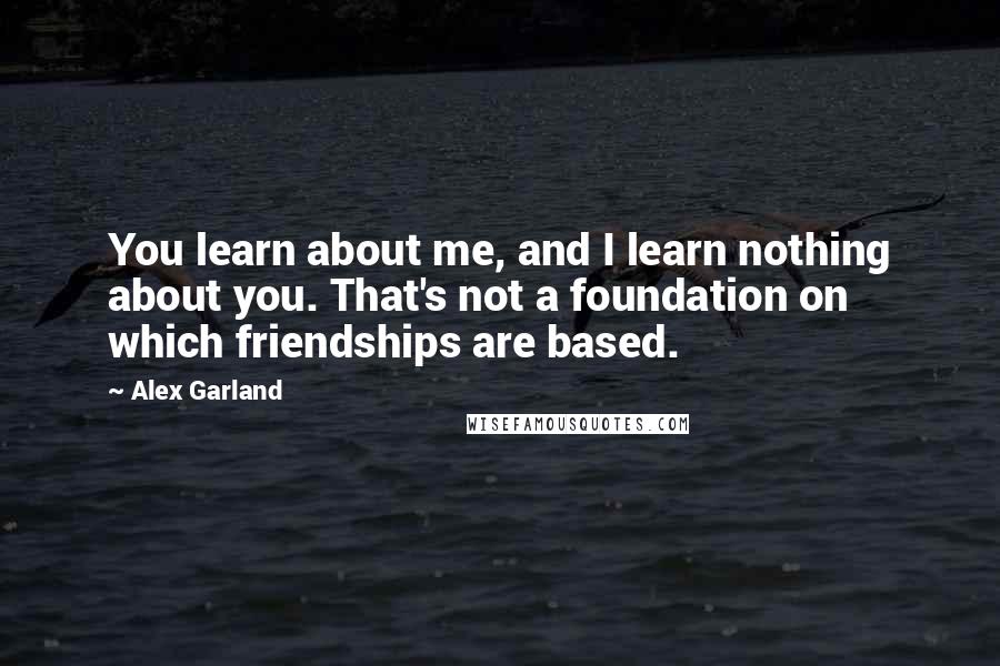 Alex Garland Quotes: You learn about me, and I learn nothing about you. That's not a foundation on which friendships are based.