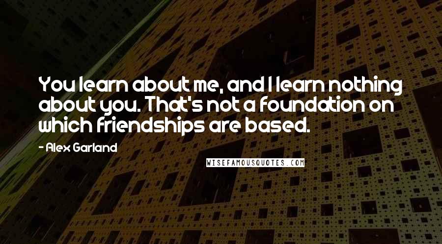 Alex Garland Quotes: You learn about me, and I learn nothing about you. That's not a foundation on which friendships are based.