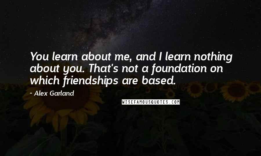 Alex Garland Quotes: You learn about me, and I learn nothing about you. That's not a foundation on which friendships are based.