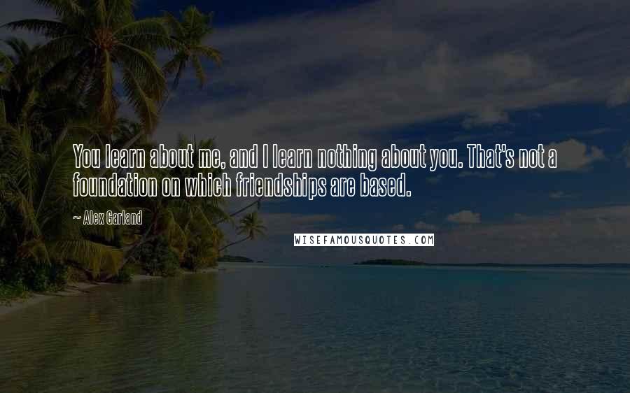 Alex Garland Quotes: You learn about me, and I learn nothing about you. That's not a foundation on which friendships are based.