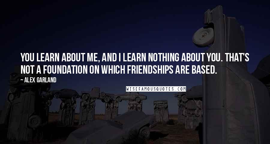 Alex Garland Quotes: You learn about me, and I learn nothing about you. That's not a foundation on which friendships are based.